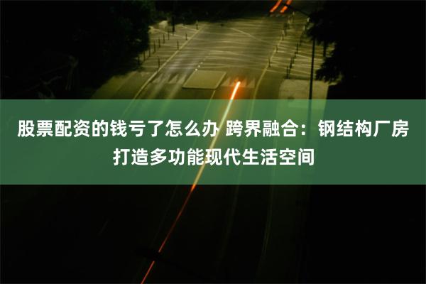 股票配资的钱亏了怎么办 跨界融合：钢结构厂房打造多功能现代生活空间