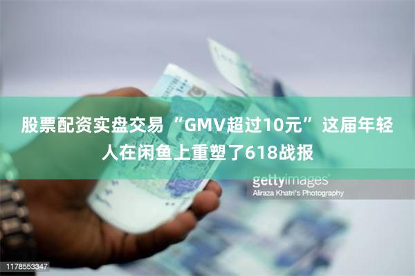 股票配资实盘交易 “GMV超过10元” 这届年轻人在闲鱼上重塑了618战报