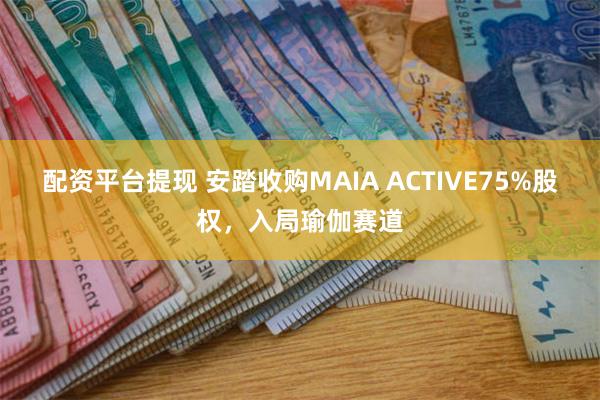 配资平台提现 安踏收购MAIA ACTIVE75%股权，入局瑜伽赛道