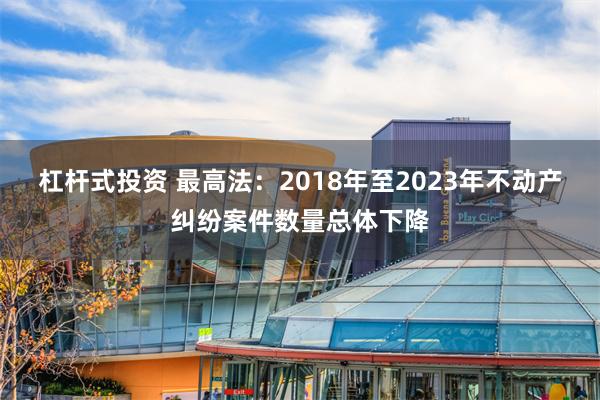 杠杆式投资 最高法：2018年至2023年不动产纠纷案件数量总体下降