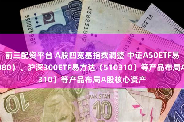 前三配资平台 A股四宽基指数调整 中证A50ETF易方达（563080）、沪深300ETF易方达（510310）等产品布局A股核心资产