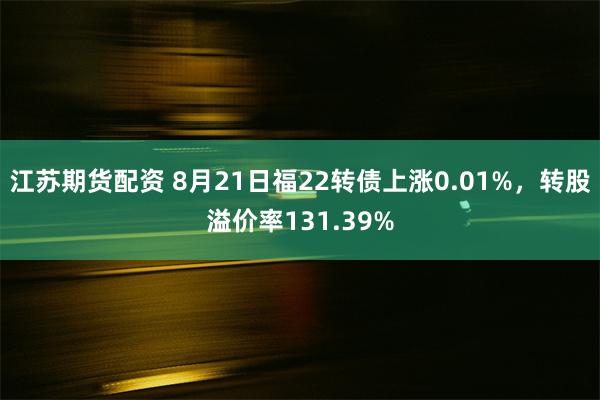 江苏期货配资 8月21日福22转债上涨0.01%，转股溢价率131.39%