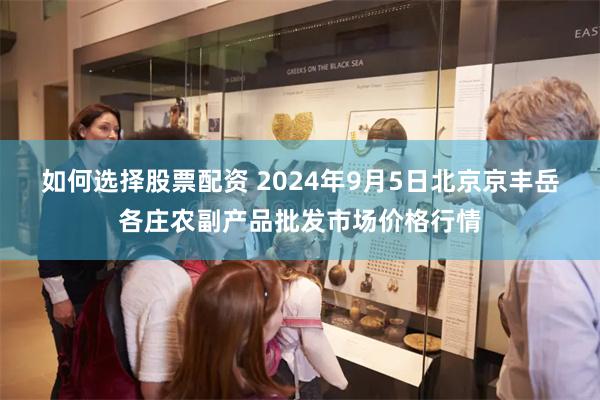 如何选择股票配资 2024年9月5日北京京丰岳各庄农副产品批发市场价格行情