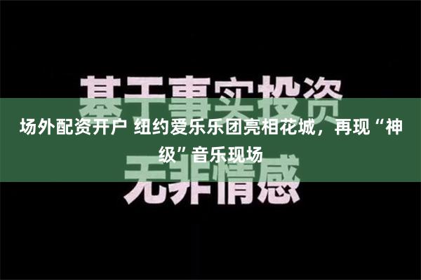 场外配资开户 纽约爱乐乐团亮相花城，再现“神级”音乐现场