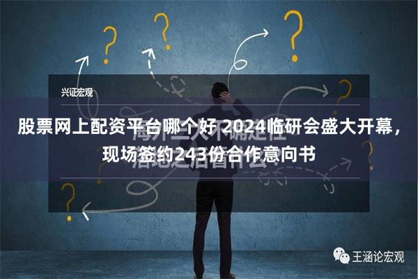 股票网上配资平台哪个好 2024临研会盛大开幕，现场签约243份合作意向书