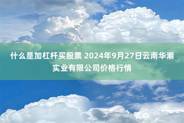 什么是加杠杆买股票 2024年9月27日云南华潮实业有限公司价格行情