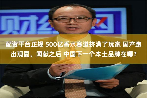 配资平台正规 500亿香水赛道挤满了玩家 国产跑出观夏、闻献之后 中国下一个本土品牌在哪？