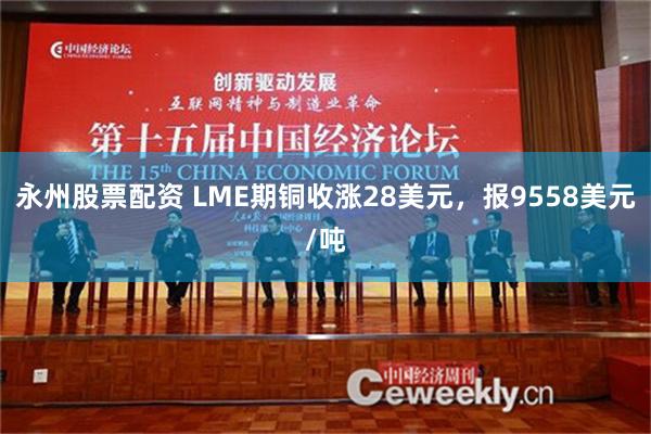 永州股票配资 LME期铜收涨28美元，报9558美元/吨