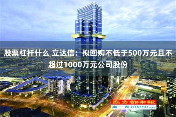 股票杠杆什么 立达信：拟回购不低于500万元且不超过1000万元公司股份