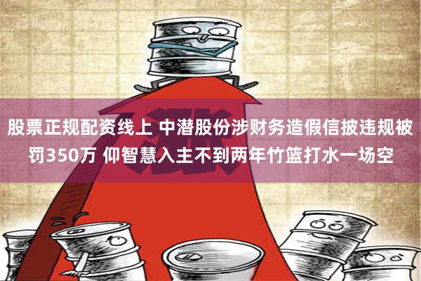 股票正规配资线上 中潜股份涉财务造假信披违规被罚350万 仰智慧入主不到两年竹篮打水一场空