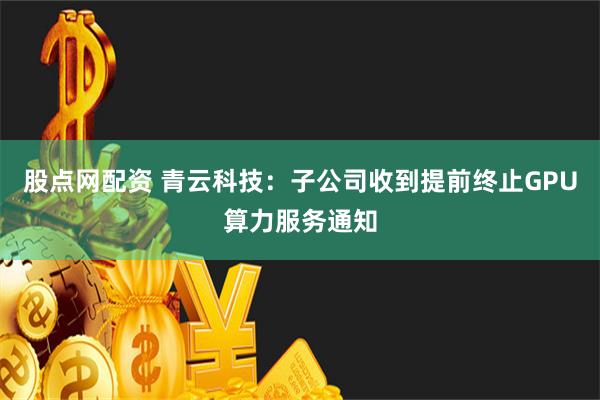 股点网配资 青云科技：子公司收到提前终止GPU算力服务通知