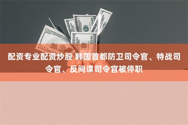 配资专业配资炒股 韩国首都防卫司令官、特战司令官、反间谍司令官被停职