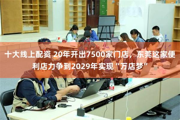 十大线上配资 20年开出7500家门店，东莞这家便利店力争到2029年实现“万店梦”