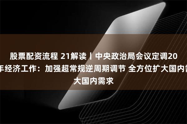 股票配资流程 21解读丨中央政治局会议定调2025年经济工作：加强超常规逆周期调节 全方位扩大国内需求