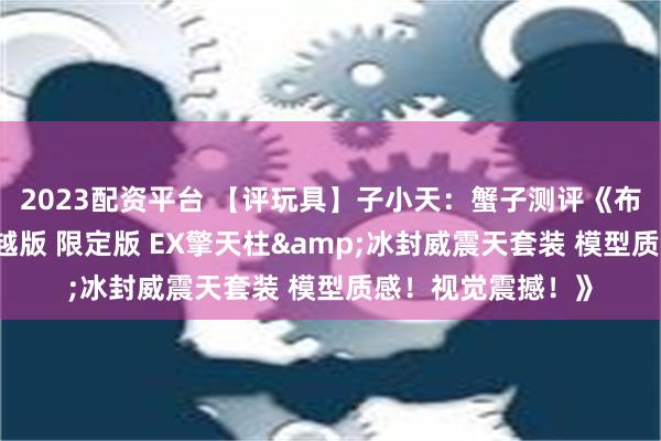 2023配资平台 【评玩具】子小天：蟹子测评《布鲁可 变形金刚超越版 限定版 EX擎天柱&冰封威震天套装 模型质感！视觉震撼！》