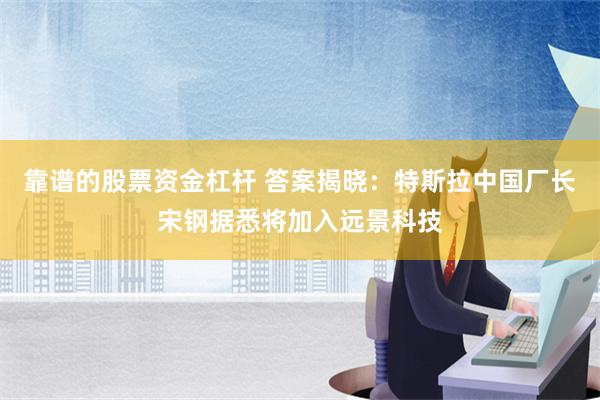 靠谱的股票资金杠杆 答案揭晓：特斯拉中国厂长宋钢据悉将加入远景科技